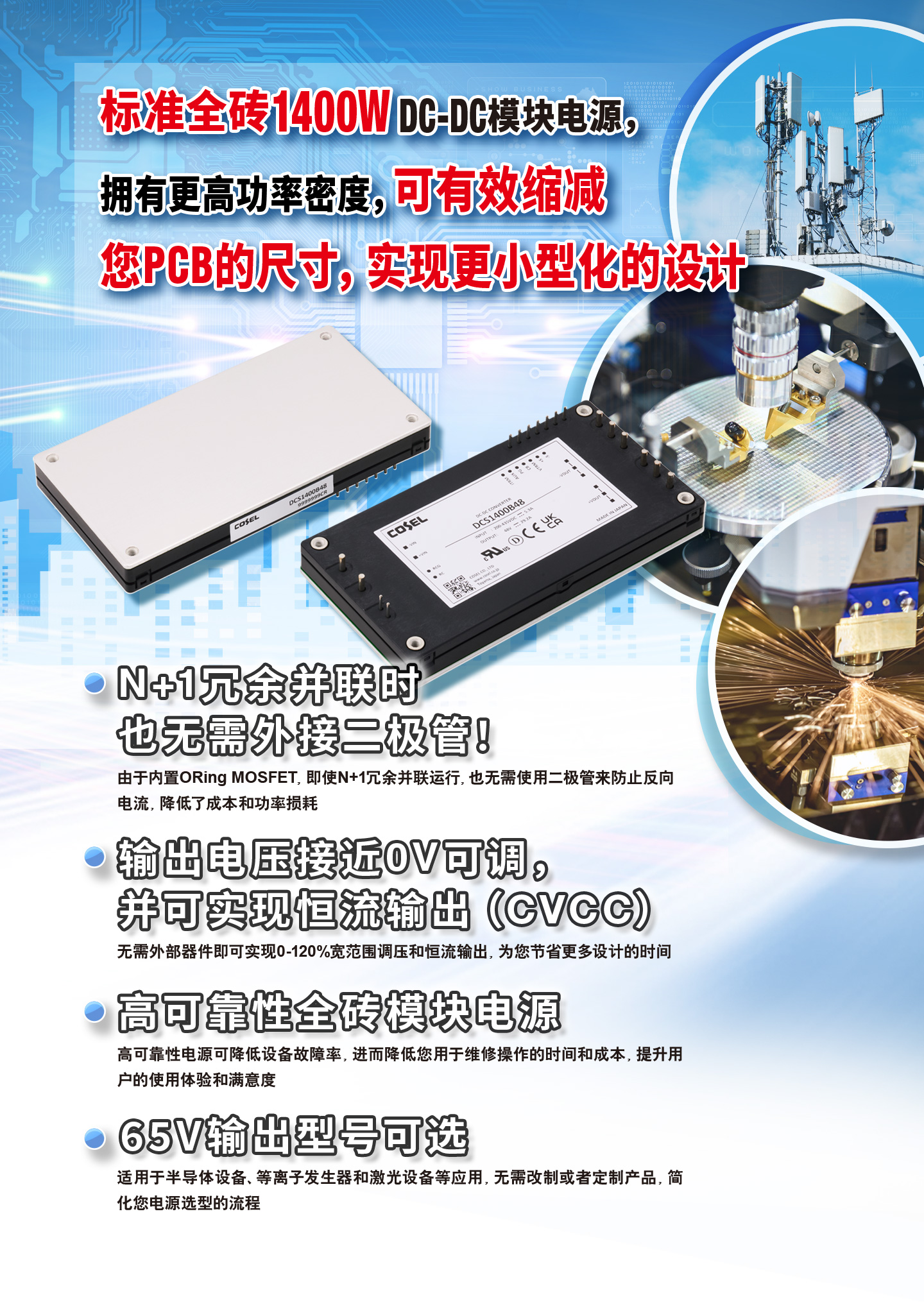 标准全砖1400W DC-DC模块电源，拥有更高功率密度，可有效缩减您PCB的尺寸，实现更小型化的设计 N+1冗余并联时也无需外接二极管！由于内置ORing MOSFET，即使N+1冗余并联运行，也无需使用二极管来防止反向电流，降低了成本和功率损耗 输出电压接近0V可调，并可实现恒流输出（CVCC） 无需外部器件即可实现0-120%宽范围调压和恒流输出，为您节省更多设计的时间 高可靠性全砖模块电源 高可靠性电源可降低设备故障率，进而降低您用于维修操作的时间和成本，提升用户的使用体验和满意度 65V输出型号可选 适用于半导体设备、等离子发生器和激光设备等应用，无需改制或者定制产品，简化您电源选型的流程