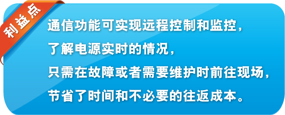 利益点 通信功能可实现远程控制和监控,了解电源实时的情况,只需在故障或者需要维护时前往现场,节省了时间和不必要的往返成本。