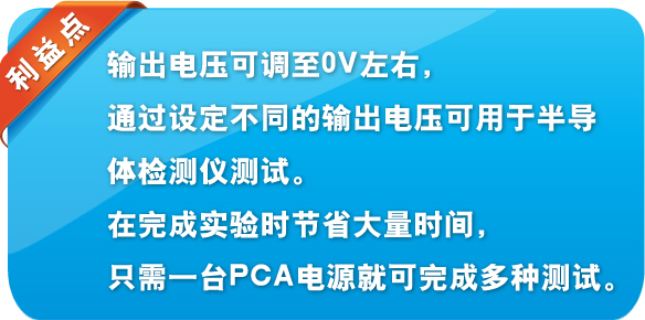 利益点 输出电压可调至0V左右，通过设定不同的输出电压可用于半导体检测仪测试。在完成实验时节省大量时间，只需一台PCA电源就可完成多种测试。